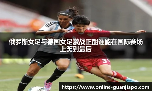 俄罗斯女足与德国女足激战正酣谁能在国际赛场上笑到最后